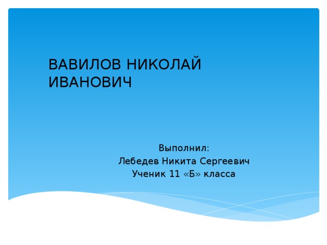 ВАВИЛОВ НИКОЛАЙ ИВАНОВИЧ Выполнил: Лебедев Никита Сергеевич Ученик 11 «Б» класса 