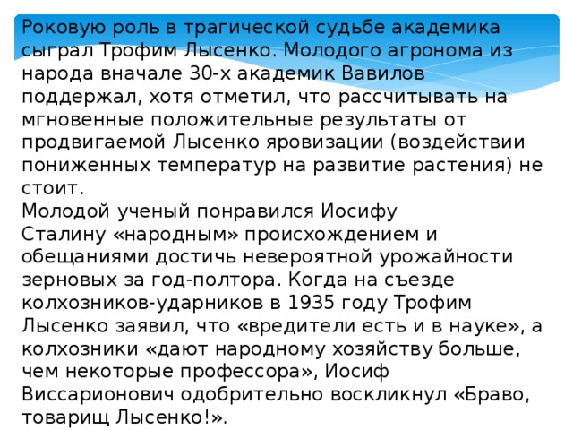 Роковую роль в трагической судьбе академика сыграл Трофим Лысенко. Молодого агронома из народа вначале 30-х академик Вавилов поддержал, хотя отметил, что рассчитывать на мгновенные положительные результаты от продвигаемой Лысенко яровизации (воздействии пониженных температур на развитие растения) не стоит. Молодой ученый понравился Иосифу Сталину «народным» происхождением и обещаниями достичь невероятной урожайности зерновых за год-полтора. Когда на съезде колхозников-ударников в 1935 году Трофим Лысенко заявил, что «вредители есть и в науке», а колхозники «дают народному хозяйству больше, чем некоторые профессора», Иосиф Виссарионович одобрительно воскликнул «Браво, товарищ Лысенко!». 