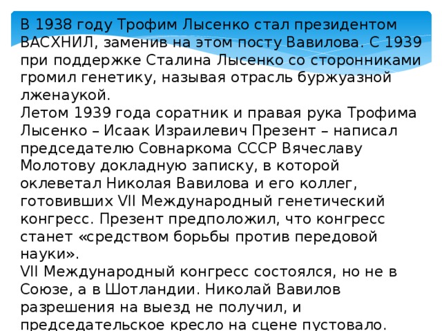 В 1938 году Трофим Лысенко стал президентом ВАСХНИЛ, заменив на этом посту Вавилова. С 1939 при поддержке Сталина Лысенко со сторонниками громил генетику, называя отрасль буржуазной лженаукой. Летом 1939 года соратник и правая рука Трофима Лысенко – Исаак Израилевич Презент – написал председателю Совнаркома СССР Вячеславу Молотову докладную записку, в которой оклеветал Николая Вавилова и его коллег, готовивших VII Международный генетический конгресс. Презент предположил, что конгресс станет «средством борьбы против передовой науки». VII Международный конгресс состоялся, но не в Союзе, а в Шотландии. Николай Вавилов разрешения на выезд не получил, и председательское кресло на сцене пустовало. 