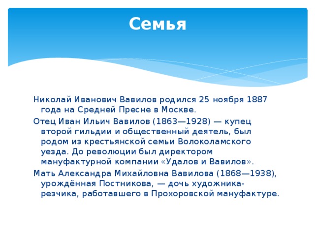 Семья   Николай Иванович Вавилов родился 25 ноября 1887 года на Средней Пресне в Москве. Отец Иван Ильич Вавилов (1863—1928) — купец второй гильдии и общественный деятель, был родом из крестьянской семьи Волоколамского уезда. До революции был директором мануфактурной компании «Удалов и Вавилов». Мать Александра Михайловна Вавилова (1868—1938), урождённая Постникова, — дочь художника-резчика, работавшего в Прохоровской мануфактуре. 