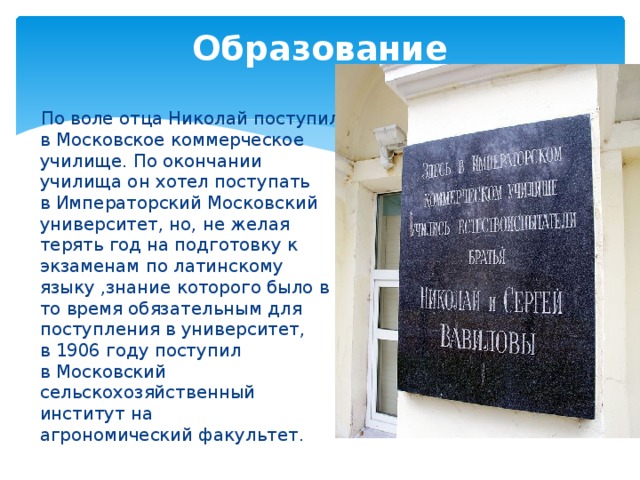 Образование    По воле отца Николай поступил в Московское коммерческое училище. По окончании училища он хотел поступать в Императорский Московский университет, но, не желая терять год на подготовку к экзаменам по латинскому языку ,знание которого было в то время обязательным для поступления в университет, в 1906 году поступил в Московский сельскохозяйственный институт на агрономический факультет. 