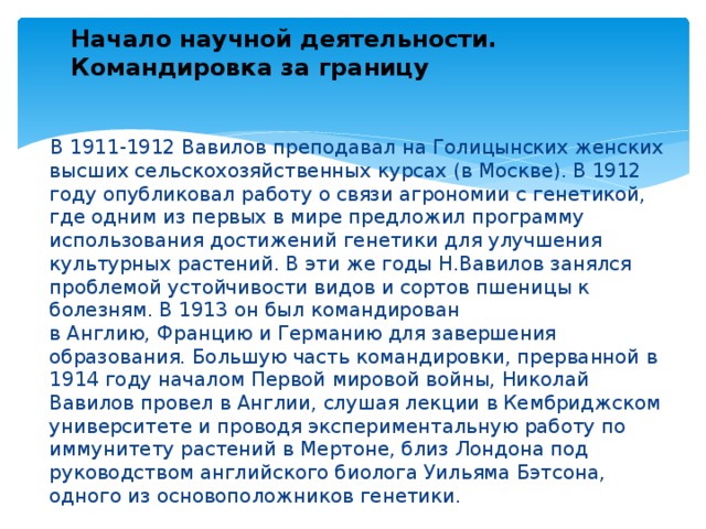 Начало научной деятельности. Командировка за границу  В 1911-1912 Вавилов преподавал на Голицынских женских высших сельскохозяйственных курсах (в Москве). В 1912 году опубликовал работу о связи агрономии с генетикой, где одним из первых в мире предложил программу использования достижений генетики для улучшения культурных растений. В эти же годы Н.Вавилов занялся проблемой устойчивости видов и сортов пшеницы к болезням. В 1913 он был командирован в Англию, Францию и Германию для завершения образования. Большую часть командировки, прерванной в 1914 году началом Первой мировой войны, Николай Вавилов провел в Англии, слушая лекции в Кембриджском университете и проводя экспериментальную работу по иммунитету растений в Мертоне, близ Лондона под руководством английского биолога Уильяма Бэтсона, одного из основоположников генетики. 