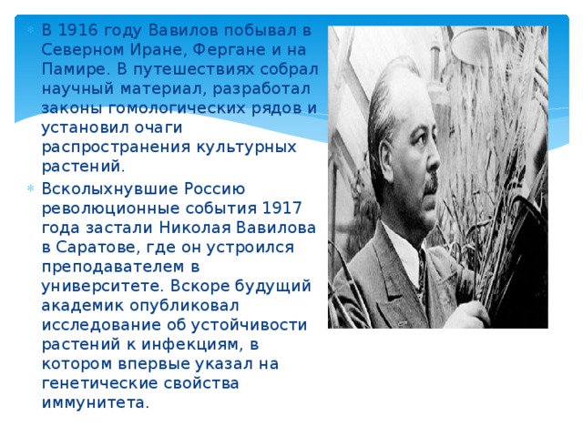 В 1916 году Вавилов побывал в Северном Иране, Фергане и на Памире. В путешествиях собрал научный материал, разработал законы гомологических рядов и установил очаги распространения культурных растений. Всколыхнувшие Россию революционные события 1917 года застали Николая Вавилова в Саратове, где он устроился преподавателем в университете. Вскоре будущий академик опубликовал исследование об устойчивости растений к инфекциям, в котором впервые указал на генетические свойства иммунитета. 