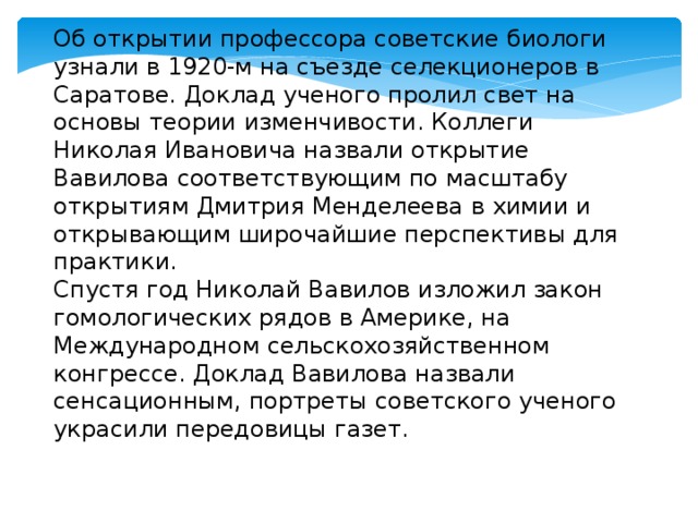 Об открытии профессора советские биологи узнали в 1920-м на съезде селекционеров в Саратове. Доклад ученого пролил свет на основы теории изменчивости. Коллеги Николая Ивановича назвали открытие Вавилова соответствующим по масштабу открытиям Дмитрия Менделеева в химии и открывающим широчайшие перспективы для практики.  Спустя год Николай Вавилов изложил закон гомологических рядов в Америке, на Международном сельскохозяйственном конгрессе. Доклад Вавилова назвали сенсационным, портреты советского ученого украсили передовицы газет. 