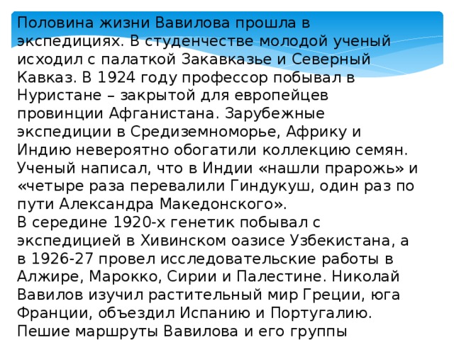 Половина жизни Вавилова прошла в экспедициях. В студенчестве молодой ученый исходил с палаткой Закавказье и Северный Кавказ. В 1924 году профессор побывал в Нуристане – закрытой для европейцев провинции Афганистана. Зарубежные экспедиции в Средиземноморье, Африку и Индию невероятно обогатили коллекцию семян. Ученый написал, что в Индии «нашли прарожь» и «четыре раза перевалили Гиндукуш, один раз по пути Александра Македонского». В середине 1920-х генетик побывал с экспедицией в Хивинском оазисе Узбекистана, а в 1926-27 провел исследовательские работы в Алжире, Марокко, Сирии и Палестине. Николай Вавилов изучил растительный мир Греции, юга Франции, объездил Испанию и Португалию. Пешие маршруты Вавилова и его группы составили 2 тысячи километров, а собранный материал насчитывал тысячи образцов. 