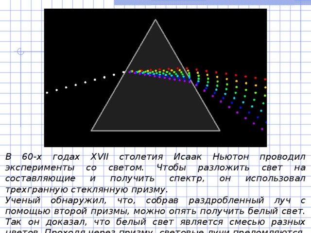 В 60-х годах ХVII столетия Исаак Ньютон проводил эксперименты со светом. Чтобы разложить свет на составляющие и получить спектр, он использовал трехгранную стеклянную призму. Ученый обнаружил, что, собрав раздробленный луч с помощью второй призмы, можно опять получить белый свет. Так он доказал, что белый свет является смесью разных цветов. Проходя через призму, световые лучи преломляются. 