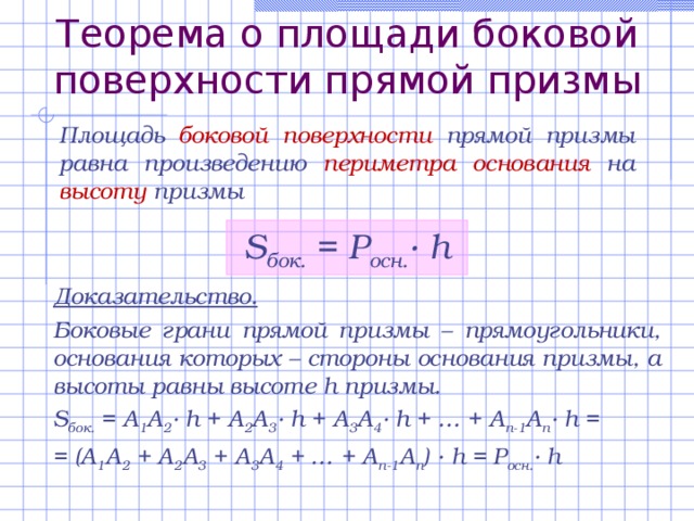 Теорема о площади боковой поверхности прямой призмы Площадь боковой поверхности прямой призмы равна произведению периметра основания на высоту призмы S бок. = Р осн. · h Доказательство. Боковые грани прямой призмы – прямоугольники, основания которых – стороны основания призмы, а высоты равны высоте h призмы.  S бок. = A 1 A 2 · h + A 2 A 3 · h + A 3 A 4 · h + … + A n-1 A n · h = = (A 1 A 2 + A 2 A 3 + A 3 A 4 + … + A n-1 A n ) · h = P осн. · h 