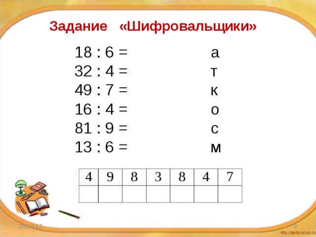 Задание «Шифровальщики» 18 : 6 = а 32 : 4 = т 49 : 7 = к 16 : 4 = о 81 : 9 = с 13 : 6 = м 4 9 8 3 8 4 7 20.10.17  