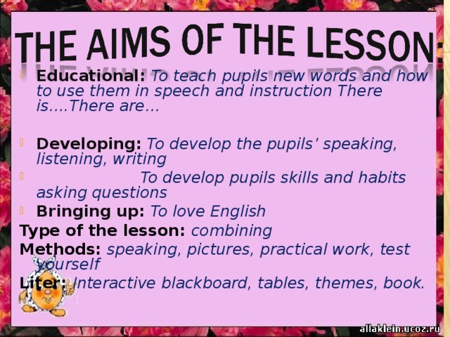 Educational: To teach pupils new words and how to use them in speech  and instruction There is….There are…  Developing: To develop the pupils’ speaking, listening, writing  To develop pupils skills and habits asking questions Bringing up: To love English Type of the lesson: combining Methods: speaking, pictures, practical work, test yourself Liter: Interactive blackboard, tables, themes, book. 