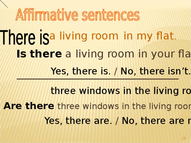 a living room  in my flat . Is  there a living room in your flat? Yes, there is. / No, there isn’t. three windows in the living room.  Are there  three windows in the living room? Yes, there are. / No, there are not. 15 