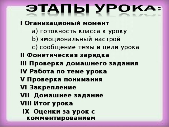 I Оганизационый момент  a) готовность класса к уроку   b) эмоциональный настрой  c) сообщение темы и цели урока II Фонетическая зарядка III Проверка домашнего задания IV Работа по теме урока V Проверка понимания VI Закрепление VII Домашнее задание VIII Итог урока  IX Оценки за урок с комментированием 