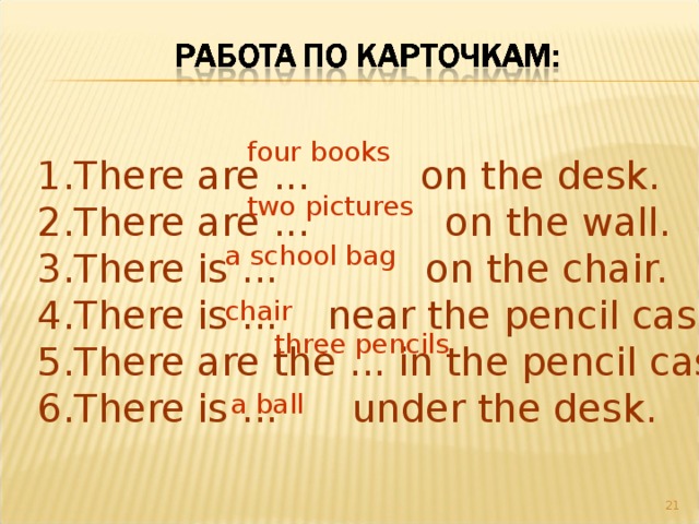 four books There are ... on the desk. There are ... on the wall. There is ... on the chair. There is ... near the pencil case. There are the ... in the pencil case. There is ... under the desk. two pictures a school bag chair three pencils a ball 20 