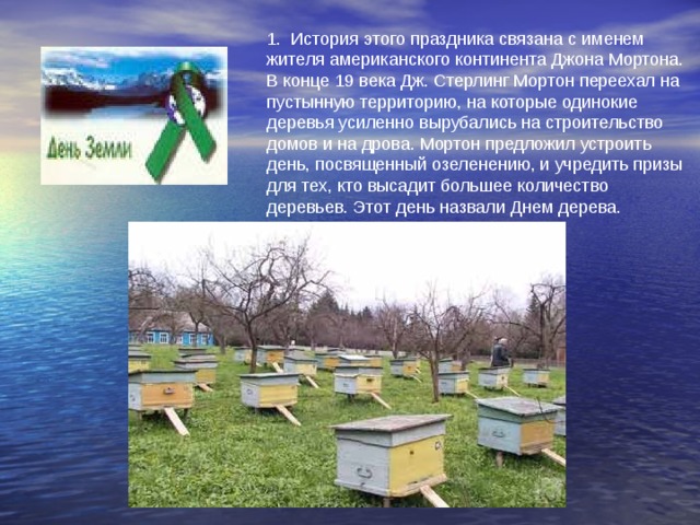 1. История этого праздника связана с именем жителя американского континента Джона Мортона. В конце 19 века Дж. Стерлинг Мортон переехал на пустынную территорию, на которые одинокие деревья усиленно вырубались на строительство домов и на дрова. Мортон предложил устроить день, посвященный озеленению, и учредить призы для тех, кто высадит большее количество деревьев. Этот день назвали Днем дерева. 