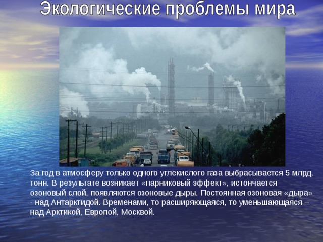 За год в атмосферу только одного углекислого газа выбрасывается 5 млрд. тонн. В результате возникает «парниковый эффект», истончается озоновый слой, появляются озоновые дыры. Постоянная озоновая «дыра» - над Антарктидой. Временами, то расширяющаяся, то уменьшающаяся – над Арктикой, Европой, Москвой. 