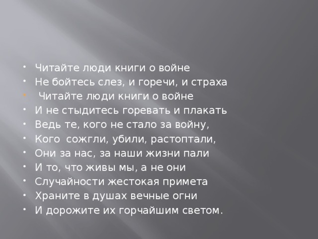 Читайте люди книги о войне Не бойтесь слез, и горечи, и страха  Читайте люди книги о войне И не стыдитесь горевать и плакать Ведь те, кого не стало за войну, Кого сожгли, убили, растоптали, Они за нас, за наши жизни пали И то, что живы мы, а не они Случайности жестокая примета Храните в душах вечные огни И дорожите их горчайшим светом. 