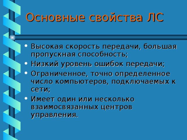 Основные свойства ЛС Высокая скорость передачи, большая пропускная способность; Низкий уровень ошибок передачи; Ограниченное, точно определенное число компьютеров, подключаемых к сети; Имеет один или несколько взаимосвязанных центров управления. 