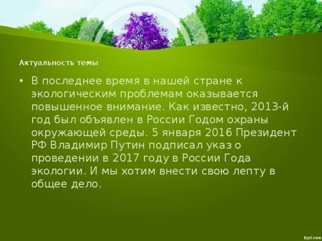 Актуальность темы   В последнее время в нашей стране к экологическим проблемам оказывается повышенное внимание. Как известно, 2013-й год был объявлен в России Годом охраны окружающей среды. 5 января 2016 Президент РФ Владимир Путин подписал указ о проведении в 2017 году в России Года экологии. И мы хотим внести свою лепту в общее дело. 