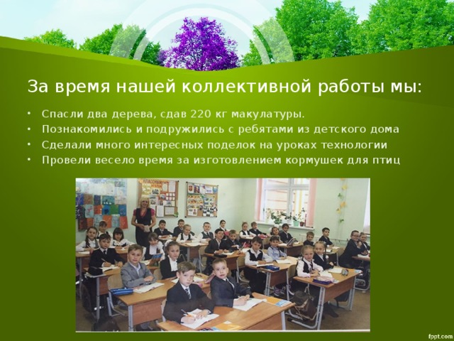 За время нашей коллективной работы мы: Спасли два дерева, сдав 220 кг макулатуры. Познакомились и подружились с ребятами из детского дома Сделали много интересных поделок на уроках технологии Провели весело время за изготовлением кормушек для птиц 