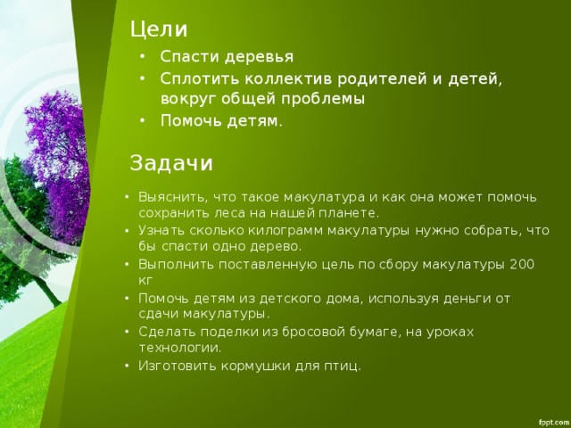 Цели Спасти деревья Сплотить коллектив родителей и детей, вокруг общей проблемы Помочь детям. Задачи Выяснить, что такое макулатура и как она может помочь сохранить леса на нашей планете. Узнать сколько килограмм макулатуры нужно собрать, что бы спасти одно дерево. Выполнить поставленную цель по сбору макулатуры 200 кг Помочь детям из детского дома, используя деньги от сдачи макулатуры. Сделать поделки из бросовой бумаге, на уроках технологии. Изготовить кормушки для птиц. 