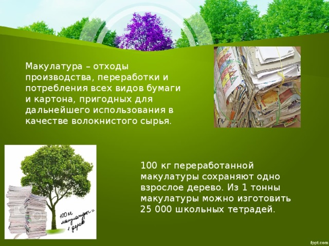 Макулатура – отходы производства, переработки и потребления всех видов бумаги и картона, пригодных для дальнейшего использования в качестве волокнистого сырья. 100 кг переработанной макулатуры сохраняют одно взрослое дерево. Из 1 тонны макулатуры можно изготовить 25 000 школьных тетрадей. 