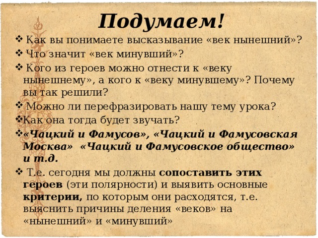 Подумаем!  Как вы понимаете высказывание «век нынешний»?  Что значит «век минувший»?  Кого из героев можно отнести к «веку нынешнему», а кого к «веку минувшему»? Почему вы так решили?  Можно ли перефразировать нашу тему урока? Как она тогда будет звучать? «Чацкий и Фамусов», «Чацкий и Фамусовская Москва» «Чацкий и Фамусовское общество» и т.д.  Т.е. сегодня мы должны сопоставить этих героев (эти полярности) и выявить основные критерии, по которым они расходятся, т.е. выяснить причины деления «веков» на «нынешний» и «минувший» 