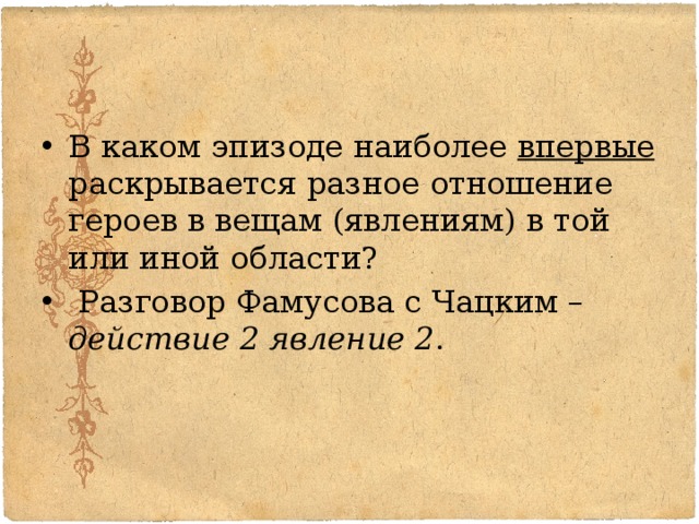 В каком эпизоде наиболее впервые раскрывается разное отношение героев в вещам (явлениям) в той или иной области?  Разговор Фамусова с Чацким – действие 2 явление 2 . 