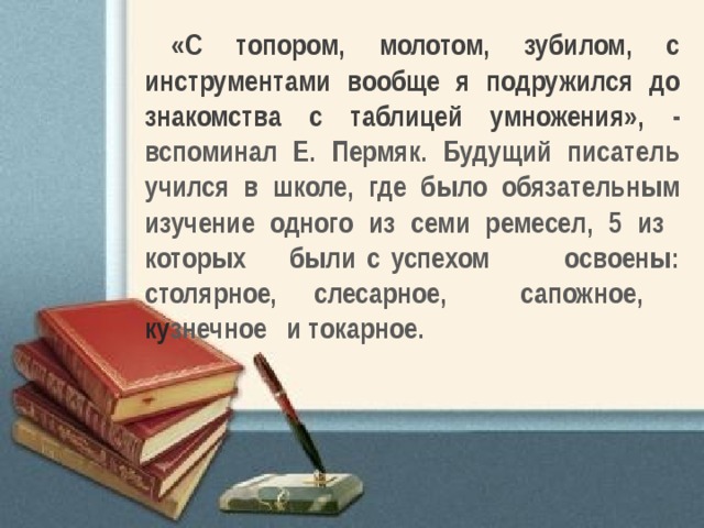 «С топором, молотом, зубилом, с инструментами вообще я подружился до знакомства с таблицей умножения», - вспоминал Е. Пермяк. Будущий писатель учился в школе, где было обязательным изучение одного из семи ремесел, 5 из которых были с успехом освоены: столярное, слесарное, сапожное, ку знечное и токарное. 