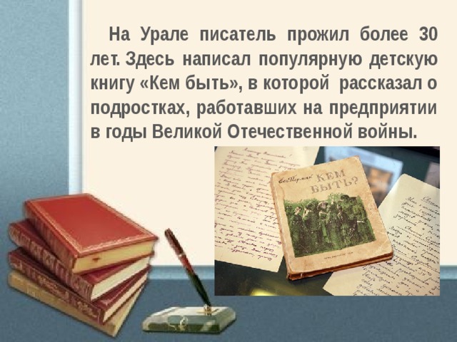На Урале писатель прожил более 30 лет. Здесь написал популярную детскую книгу «Кем быть», в которой  рассказал о подростках, работавших на предприятии в годы Великой Отечественной войны.  
