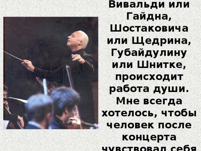 «Когда играешь Баха или Моцарта, Вивальди или Гайдна, Шостаковича или Щедрина, Губайдулину или Шнитке, происходит работа души. Мне всегда хотелось, чтобы человек после концерта чувствовал себя окрыленным».  В. Спиваков 
