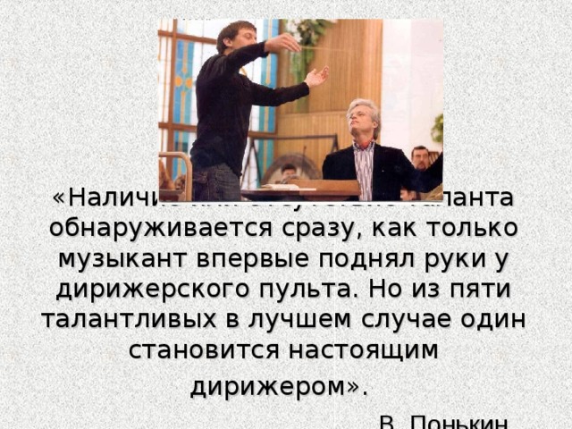 «Наличие или отсутствие таланта обнаруживается сразу, как только музыкант впервые поднял руки у дирижерского пульта. Но из пяти талантливых в лучшем случае один становится настоящим дирижером».    В. Понькин 