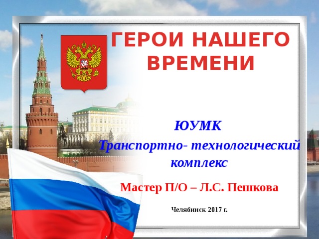 ГЕРОИ НАШЕГО ВРЕМЕНИ ЮУМК Транспортно- технологический комплекс  Мастер П/О – Л.С. Пешкова  Челябинск 2017 г. 