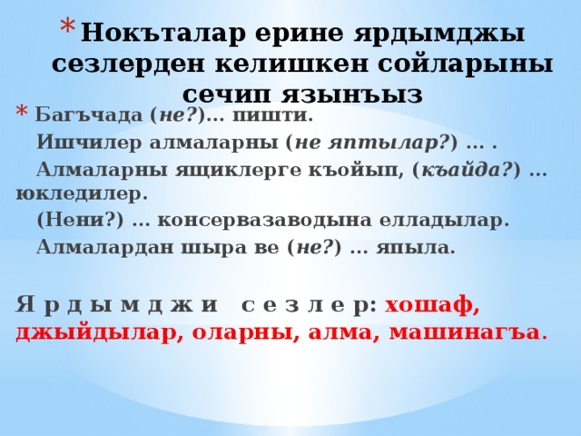 Нокъталар ерине ярдымджы сезлерден келишкен сойларыны сечип язынъыз  Багъчада ( не? )… пишти.  Ишчилер алмаларны ( не яптылар? )  … .  Алмаларны ящиклерге къойып, ( къайда? ) … юкледилер.  (Нени?) … консервазаводына елладылар.  Алмалардан шыра ве ( не? ) … япыла. Я р д ы м д ж и с е з л е р: хошаф, джыйдылар, оларны, алма, машинагъа . 