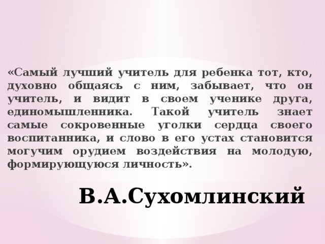  «Самый лучший учитель для ребенка тот, кто, духовно общаясь с ним, забывает, что он учитель, и видит в своем ученике друга, единомышленника. Такой учитель знает самые сокровенные уголки сердца своего воспитанника, и слово в его устах становится могучим орудием воздействия на молодую, формирующуюся личность». В.А.Сухомлинский  