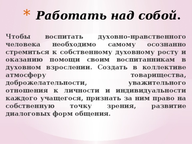 Работать над собой . Чтобы воспитать духовно-нравственного человека необходимо самому осознанно стремиться к собственному духовному росту и оказанию помощи своим воспитанникам в духовном взрослении. Создать в коллективе атмосферу товарищества, доброжелательности, уважительного отношения к личности и индивидуальности каждого учащегося, признать за ним право на собственную точку зрения, развитие диалоговых форм общения. 