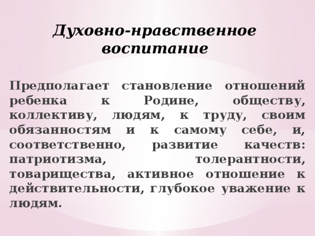 Духовно-нравственное воспитание Предполагает становление отношений ребенка к Родине, обществу, коллективу, людям, к труду, своим обязанностям и к самому себе, и, соответственно, развитие качеств: патриотизма, толерантности, товарищества, активное отношение к действительности, глубокое уважение к людям. 