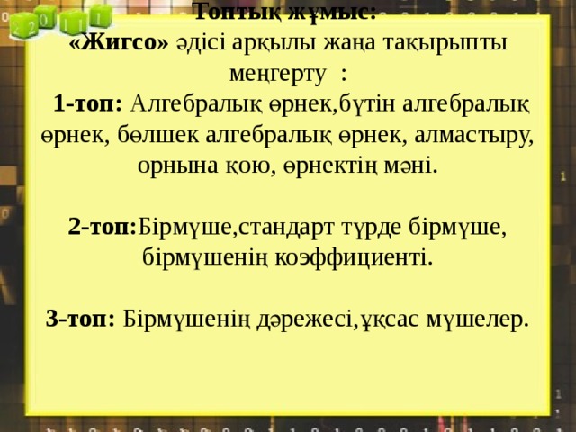 Топтық жұмыс:  «Жигсо» әдісі арқылы жаңа тақырыпты меңгерту :  1-топ: Алгебралық өрнек,бүтін алгебралық өрнек, бөлшек алгебралық өрнек, алмастыру, орнына қою, өрнектің мәні.   2-топ: Бірмүше,стандарт түрде бірмүше, бірмүшенің коэффициенті.   3-топ: Бірмүшенің дәрежесі,ұқсас мүшелер.    