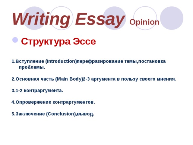 Writing Essay Opinion Структура Эссе   1.Вступление (Introduction)перефразирование темы,постановка проблемы.  2.Основная часть (Main Body)2-3 аргумента в пользу своего мнения.  3.1-2 контраргумента.  4.Опровержение контраргументов.  5.Заключение (Conclusion),вывод.    