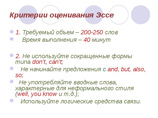 Критерии оценивания Эссе 1. Требуемый объем – 200-250 слов  Время выполнения – 40  минут  2.  Не используйте сокращенные формы типа don’t, can’t;  Не начинайте предложения с and, but, also, so;  Не употребляйте вводные слова, характерные для неформального стиля ( well, you know и т.д.);  Используйте логические средства связи.  