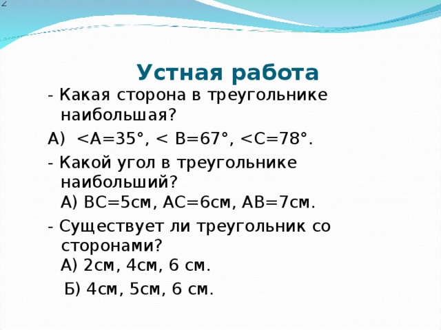 Устная работа - Какая сторона в треугольнике наибольшая? А)  - Какой угол в треугольнике наибольший?  А) ВС=5см, АС=6см, АВ=7см. - Существует ли треугольник со сторонами?  А) 2см, 4см, 6 см.  Б) 4см, 5см, 6 см.