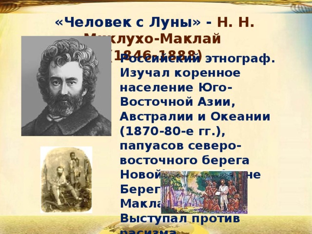 «Человек с Луны» - Н. Н. Миклухо-Маклай  (1846-1888) Российский этнограф. Изучал коренное население Юго-Восточной Азии, Австралии и Океании (1870-80-е гг.), папуасов северо-восточного берега Новой Гвинеи (ныне Берег Миклухо-Маклая). Выступал против расизма. 