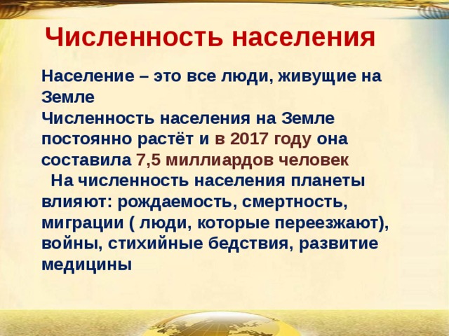 Численность населения Население – это все люди, живущие на Земле Численность населения на Земле постоянно растёт и в 2017 году она составила 7,5 миллиардов человек  На численность населения планеты влияют: рождаемость, смертность, миграции ( люди, которые переезжают), войны, стихийные бедствия, развитие медицины 