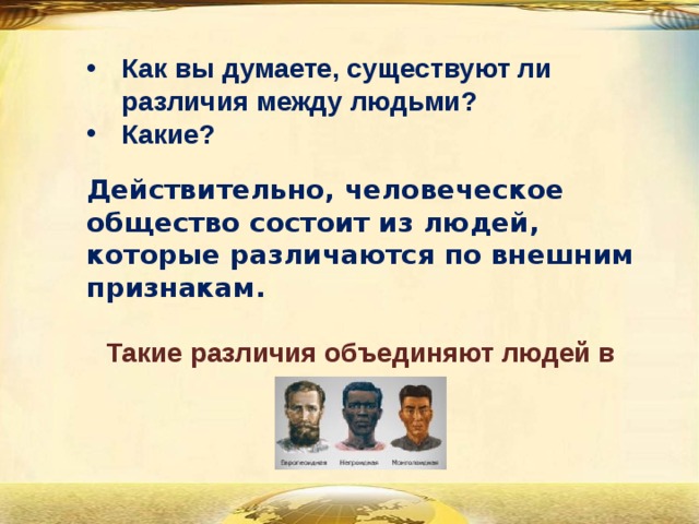 Как вы думаете, существуют ли различия между людьми? Какие? Действительно, человеческое общество состоит из людей, которые различаются по внешним признакам.  Такие различия объединяют людей в расы. 