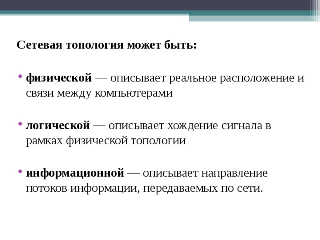 Сетевая топология может быть: физической — описывает реальное расположение и связи между компьютерами логической — описывает хождение сигнала в рамках физической топологии информационной — описывает направление потоков информации, передаваемых по сети. 