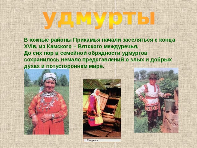 В южные районы Прикамья начали заселяться с конца XVI в. из Камского – Вятского междуречья. До сих пор в семейной обрядности удмуртов сохранилось немало представлений о злых и добрых духах и потустороннем мире. 
