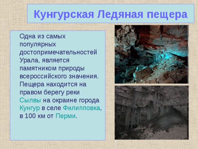 Кунгурская Ледяная пещера  Одна из самых популярных достопримечательностей Урала , является памятником природы всероссийского значения. Пещера находится на правом берегу реки Сылвы на окраине города Кунгур в селе Филипповка , в 100 км от Перми . 