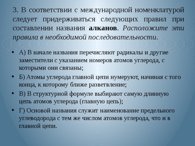 3. В соответствии с международной номенклатурой следует придерживаться следующих правил при составлении названия алканов . Расположите эти правила в необходимой последовательности . А) В начале названия перечисляют радикалы и другие заместители с указанием номеров атомов углерода, с которыми они связаны; Б) Атомы углерода главной цепи нумеруют, начиная с того конца, к которому ближе разветвление; В) В структурной формуле выбирают самую длинную цепь атомов углерода (главную цепь); Г) Основой названия служит наименование предельного углеводорода с тем же числом атомов углерода, что и в главной цепи. 