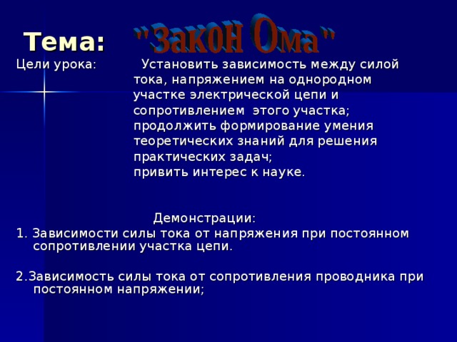 Тема:  Цели урока:  Установить зависимость между силой  тока, напряжением на однородном  участке электрической цепи и  сопротивлением этого участка;  продолжить формирование умения  теоретических знаний для решения  практических задач;  привить интерес к науке.  Демонстрации: 1 . Зависимости силы тока от напряжения при постоянном сопротивлении участка цепи. 2 .Зависимость силы тока от сопротивления проводника при постоянном напряжении; 