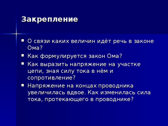 Закрепление О связи каких величин идёт речь в законе Ома? Как формулируется закон Ома? Как выразить напряжение на участке цепи, зная силу тока в нём и сопротивление? Напряжение на концах проводника увеличилась вдвое. Как изменилась сила тока, протекающего в проводнике? 