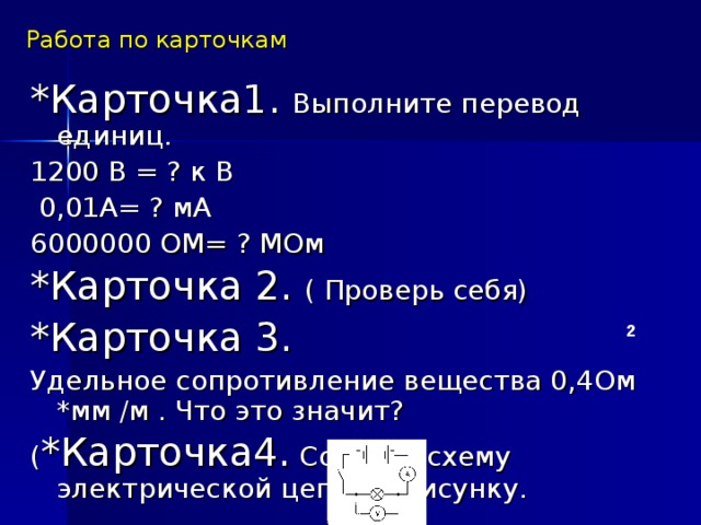 Работа по карточкам *Карточка1. Выполните перевод единиц. 1200 В = ? к В  0,01А= ? мА 6000000 ОМ= ? МОм *Карточка 2. ( Проверь себя) *Карточка 3. Удельное сопротивление вещества 0,4Ом *мм /м . Что это значит? ( *Карточка4. Собрать схему электрической цепи по рисунку. 2  