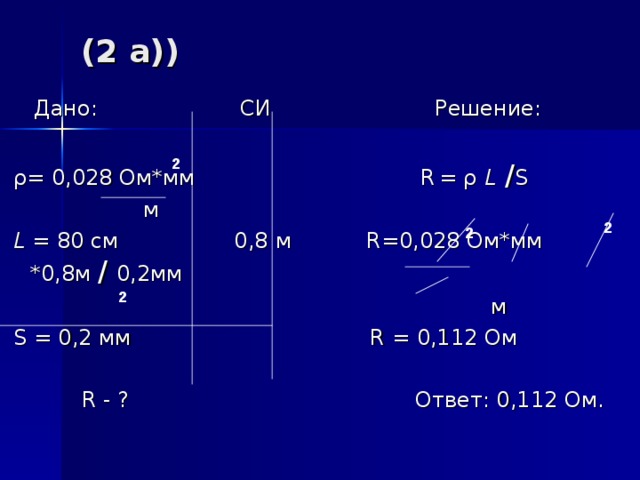 (2 a))  Дано: СИ Решение:  ρ = 0,028 Ом*мм R  = ρ  L  / S  м  L = 80 c м 0,8 м R= 0,028 Ом*мм *0,8 м / 0,2мм      м  S = 0,2 мм R = 0,112 Ом  R - ? Ответ: 0,112 Ом. 2 2 2 2 
